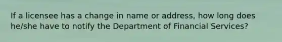 If a licensee has a change in name or address, how long does he/she have to notify the Department of Financial Services?