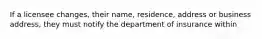 If a licensee changes, their name, residence, address or business address, they must notify the department of insurance within