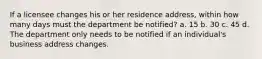 If a licensee changes his or her residence address, within how many days must the department be notified? a. 15 b. 30 c. 45 d. The department only needs to be notified if an individual's business address changes.