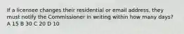 If a licensee changes their residential or email address, they must notify the Commissioner in writing within how many days? A 15 B 30 C 20 D 10