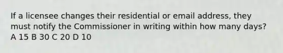 If a licensee changes their residential or email address, they must notify the Commissioner in writing within how many days? A 15 B 30 C 20 D 10