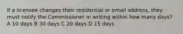 If a licensee changes their residential or email address, they must notify the Commissioner in writing within how many days? A 10 days B 30 days C 20 days D 15 days