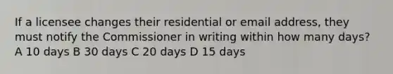 If a licensee changes their residential or email address, they must notify the Commissioner in writing within how many days? A 10 days B 30 days C 20 days D 15 days