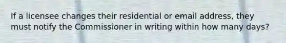 If a licensee changes their residential or email address, they must notify the Commissioner in writing within how many days?