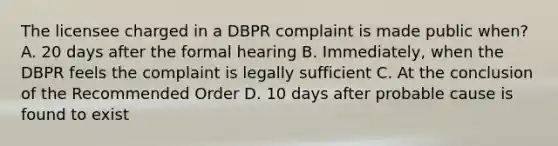 The licensee charged in a DBPR complaint is made public when? A. 20 days after the formal hearing B. Immediately, when the DBPR feels the complaint is legally sufficient C. At the conclusion of the Recommended Order D. 10 days after probable cause is found to exist