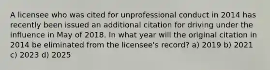 A licensee who was cited for unprofessional conduct in 2014 has recently been issued an additional citation for driving under the influence in May of 2018. In what year will the original citation in 2014 be eliminated from the licensee's record? a) 2019 b) 2021 c) 2023 d) 2025