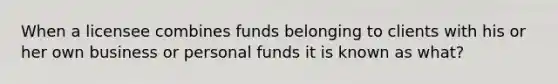 When a licensee combines funds belonging to clients with his or her own business or personal funds it is known as what?