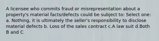 A licensee who commits fraud or misrepresentation about a property's material facts/defects could be subject to: Select one: a. Nothing, it is ultimately the seller's responsibility to disclose material defects b. Loss of the sales contract c.A law suit d.Both B and C