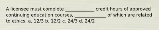 A licensee must complete _____________ credit hours of approved continuing education courses, ______________ of which are related to ethics. a. 12/3 b. 12/2 c. 24/3 d. 24/2