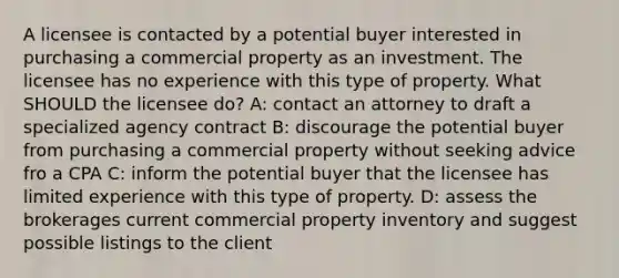 A licensee is contacted by a potential buyer interested in purchasing a commercial property as an investment. The licensee has no experience with this type of property. What SHOULD the licensee do? A: contact an attorney to draft a specialized agency contract B: discourage the potential buyer from purchasing a commercial property without seeking advice fro a CPA C: inform the potential buyer that the licensee has limited experience with this type of property. D: assess the brokerages current commercial property inventory and suggest possible listings to the client