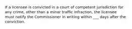 If a licensee is convicted in a court of competent jurisdiction for any crime, other than a minor traffic infraction, the licensee must notify the Commissioner in writing within ___ days after the conviction.