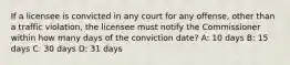 If a licensee is convicted in any court for any offense, other than a traffic violation, the licensee must notify the Commissioner within how many days of the conviction date? A: 10 days B: 15 days C: 30 days D: 31 days