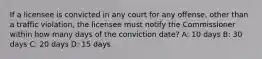 If a licensee is convicted in any court for any offense, other than a traffic violation, the licensee must notify the Commissioner within how many days of the conviction date? A: 10 days B: 30 days C: 20 days D: 15 days