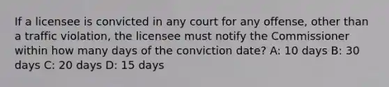 If a licensee is convicted in any court for any offense, other than a traffic violation, the licensee must notify the Commissioner within how many days of the conviction date? A: 10 days B: 30 days C: 20 days D: 15 days