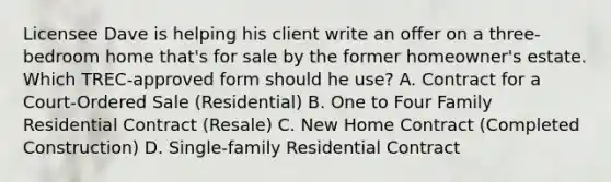 Licensee Dave is helping his client write an offer on a three-bedroom home that's for sale by the former homeowner's estate. Which TREC-approved form should he use? A. Contract for a Court-Ordered Sale (Residential) B. One to Four Family Residential Contract (Resale) C. New Home Contract (Completed Construction) D. Single-family Residential Contract