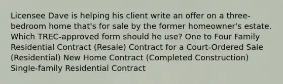 Licensee Dave is helping his client write an offer on a three-bedroom home that's for sale by the former homeowner's estate. Which TREC-approved form should he use? One to Four Family Residential Contract (Resale) Contract for a Court-Ordered Sale (Residential) New Home Contract (Completed Construction) Single-family Residential Contract