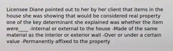 Licensee Diane pointed out to her by her client that items in the house she was showing that would be considered real property one of the key determinant she explained was whether the item were____ -Internal or external to the house -Made of the same material as the interior or exterior wall -Over or under a certain value -Permanently affixed to the property