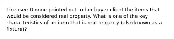 Licensee Dionne pointed out to her buyer client the items that would be considered real property. What is one of the key characteristics of an item that is real property (also known as a fixture)?