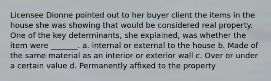 Licensee Dionne pointed out to her buyer client the items in the house she was showing that would be considered real property. One of the key determinants, she explained, was whether the item were _______. a. internal or external to the house b. Made of the same material as an interior or exterior wall c. Over or under a certain value d. Permanently affixed to the property