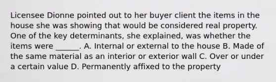 Licensee Dionne pointed out to her buyer client the items in the house she was showing that would be considered real property. One of the key determinants, she explained, was whether the items were ______. A. Internal or external to the house B. Made of the same material as an interior or exterior wall C. Over or under a certain value D. Permanently affixed to the property