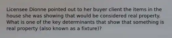 Licensee Dionne pointed out to her buyer client the items in the house she was showing that would be considered real property. What is one of the key determinants that show that something is real property (also known as a fixture)?