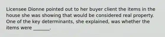 Licensee Dionne pointed out to her buyer client the items in the house she was showing that would be considered real property. One of the key determinants, she explained, was whether the items were _______.