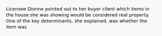 Licensee Dionne pointed out to her buyer client which items in the house she was showing would be considered real property. One of the key determinants, she explained, was whether the item was