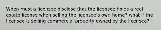 When must a licensee disclose that the licensee holds a real estate license when selling the licensee's own home? what if the licensee is selling commercial property owned by the licensee?