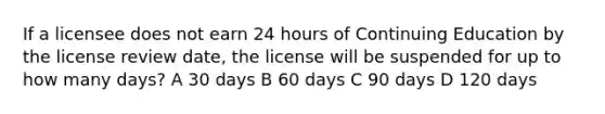 If a licensee does not earn 24 hours of Continuing Education by the license review date, the license will be suspended for up to how many days? A 30 days B 60 days C 90 days D 120 days