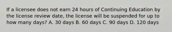 If a licensee does not earn 24 hours of Continuing Education by the license review date, the license will be suspended for up to how many days? A. 30 days B. 60 days C. 90 days D. 120 days