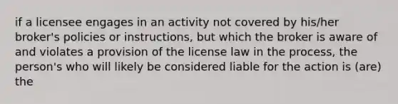 if a licensee engages in an activity not covered by his/her broker's policies or instructions, but which the broker is aware of and violates a provision of the license law in the process, the person's who will likely be considered liable for the action is (are) the