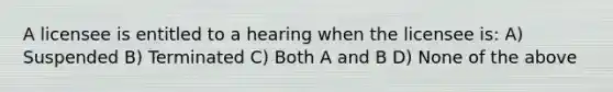 A licensee is entitled to a hearing when the licensee is: A) Suspended B) Terminated C) Both A and B D) None of the above