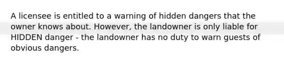 A licensee is entitled to a warning of hidden dangers that the owner knows about. However, the landowner is only liable for HIDDEN danger - the landowner has no duty to warn guests of obvious dangers.