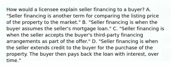 How would a licensee explain seller financing to a buyer? A. "Seller financing is another term for comparing the listing price of the property to the market." B. "Seller financing is when the buyer assumes the seller's mortgage loan." C. "Seller financing is when the seller accepts the buyer's third-party financing arrangements as part of the offer." D. "Seller financing is when the seller extends credit to the buyer for the purchase of the property. The buyer then pays back the loan with interest, over time."