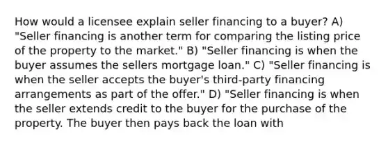 How would a licensee explain seller financing to a buyer? A) "Seller financing is another term for comparing the listing price of the property to the market." B) "Seller financing is when the buyer assumes the sellers mortgage loan." C) "Seller financing is when the seller accepts the buyer's third-party financing arrangements as part of the offer." D) "Seller financing is when the seller extends credit to the buyer for the purchase of the property. The buyer then pays back the loan with