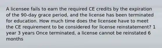 A licensee fails to earn the required CE credits by the expiration of the 90-day grace period, and the license has been terminated for education. How much time does the licensee have to meet the CE requirement to be considered for license reinstatement? 1 year 3 years Once terminated, a license cannot be reinstated 6 months