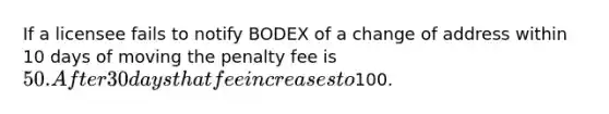 If a licensee fails to notify BODEX of a change of address within 10 days of moving the penalty fee is 50. After 30 days that fee increases to100.