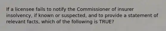 If a licensee fails to notify the Commissioner of insurer insolvency, if known or suspected, and to provide a statement of relevant facts, which of the following is TRUE?