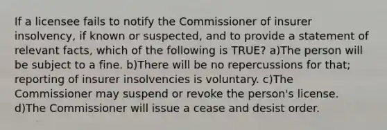 If a licensee fails to notify the Commissioner of insurer insolvency, if known or suspected, and to provide a statement of relevant facts, which of the following is TRUE? a)The person will be subject to a fine. b)There will be no repercussions for that; reporting of insurer insolvencies is voluntary. c)The Commissioner may suspend or revoke the person's license. d)The Commissioner will issue a cease and desist order.