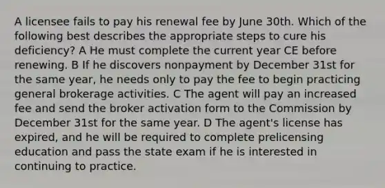 A licensee fails to pay his renewal fee by June 30th. Which of the following best describes the appropriate steps to cure his deficiency? A He must complete the current year CE before renewing. B If he discovers nonpayment by December 31st for the same year, he needs only to pay the fee to begin practicing general brokerage activities. C The agent will pay an increased fee and send the broker activation form to the Commission by December 31st for the same year. D The agent's license has expired, and he will be required to complete prelicensing education and pass the state exam if he is interested in continuing to practice.