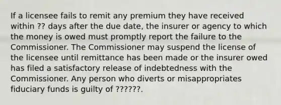 If a licensee fails to remit any premium they have received within ?? days after the due date, the insurer or agency to which the money is owed must promptly report the failure to the Commissioner. The Commissioner may suspend the license of the licensee until remittance has been made or the insurer owed has filed a satisfactory release of indebtedness with the Commissioner. Any person who diverts or misappropriates fiduciary funds is guilty of ??????.