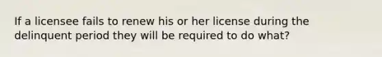 If a licensee fails to renew his or her license during the delinquent period they will be required to do what?