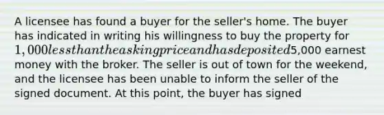 A licensee has found a buyer for the seller's home. The buyer has indicated in writing his willingness to buy the property for 1,000 less than the asking price and has deposited5,000 earnest money with the broker. The seller is out of town for the weekend, and the licensee has been unable to inform the seller of the signed document. At this point, the buyer has signed