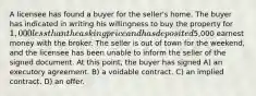 A licensee has found a buyer for the seller's home. The buyer has indicated in writing his willingness to buy the property for 1,000 less than the asking price and has deposited5,000 earnest money with the broker. The seller is out of town for the weekend, and the licensee has been unable to inform the seller of the signed document. At this point, the buyer has signed A) an executory agreement. B) a voidable contract. C) an implied contract. D) an offer.