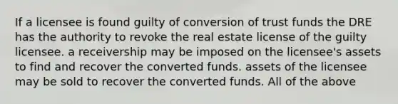 If a licensee is found guilty of conversion of trust funds the DRE has the authority to revoke the real estate license of the guilty licensee. a receivership may be imposed on the licensee's assets to find and recover the converted funds. assets of the licensee may be sold to recover the converted funds. All of the above