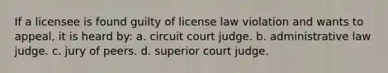 If a licensee is found guilty of license law violation and wants to appeal, it is heard by: a. circuit court judge. b. administrative law judge. c. jury of peers. d. superior court judge.