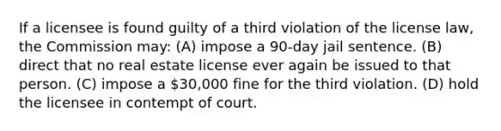 If a licensee is found guilty of a third violation of the license law, the Commission may: (A) impose a 90-day jail sentence. (B) direct that no real estate license ever again be issued to that person. (C) impose a 30,000 fine for the third violation. (D) hold the licensee in contempt of court.