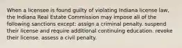 When a licensee is found guilty of violating Indiana license law, the Indiana Real Estate Commission may impose all of the following sanctions except: assign a criminal penalty. suspend their license and require additional continuing education. revoke their license. assess a civil penalty.