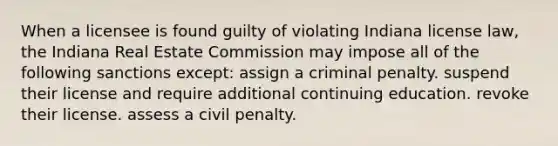 When a licensee is found guilty of violating Indiana license law, the Indiana Real Estate Commission may impose all of the following sanctions except: assign a criminal penalty. suspend their license and require additional continuing education. revoke their license. assess a civil penalty.