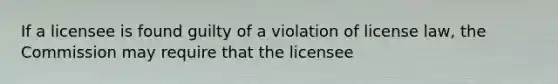 If a licensee is found guilty of a violation of license law, the Commission may require that the licensee